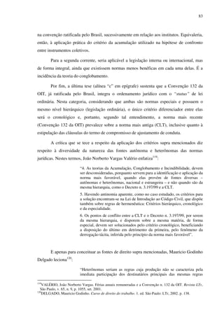 83
na convenção ratificada pelo Brasil, sucessivamente em relação aos institutos. Equivaleria,
então, à aplicação prática do critério da acumulação utilizado na hipótese de confronto
entre instrumentos coletivos.
Para a segunda corrente, seria aplicável a legislação interna ou internacional, mas
de forma integral, ainda que existissem normas menos benéficas em cada uma delas. É a
incidência da teoria do conglobamento.
Por fim, a última tese (alínea “c” em epígrafe) sustenta que a Convenção 132 da
OIT, já ratificada pelo Brasil, integra o ordenamento jurídico com o “status” de lei
ordinária. Nesta categoria, considerando que ambas são normas especiais e possuem o
mesmo nível hierárquico (legislação ordinária), o único critério diferenciador entre elas
será o cronológico e, portanto, segundo tal entendimento, a norma mais recente
(Convenção 132 da OIT) prevalece sobre a norma mais antiga (CLT), inclusive quanto à
estipulação das cláusulas do termo de compromisso de ajustamento de conduta.
A crítica que se tece a respeito da aplicação dos critérios supra mencionados diz
respeito à diversidade da natureza das fontes autônoma e heterônomas das normas
jurídicas. Nestes termos, João Norberto Vargas Valério enfatiza119
:
“4. As teorias da Acumulação, Conglobamento e Incindibilidade, devem
ser desconsideradas, porquanto servem para a identificação e aplicação da
norma mais favorável, quando elas provém de fontes diversas –
autônomas e heterônomas, nacional e estrangeira – e não quando são da
mesma hierarquia, como o Decreto n. 3.197/99 e a CLT.
5. Havendo antinomia aparente, como no caso estudado, os critérios para
a solução encontram-se na Lei de Introdução ao Código Civil, que dispõe
também sobre regras de hermenêutica: Critérios hierárquico, cronológico
e da especialidade.
6. Os pontos de conflito entre a CLT e o Decreto n. 3.197/99, por serem
da mesma hierarquia, e disporem sobre a mesma matéria, de forma
especial, devem ser solucionados pelo critério cronológico, beneficiando
a disposição do último em detrimento da primeira, pelo fenômeno da
derrogação tácita, inferida pelo princípio da norma mais favorável”.
E apenas para conceituar as fontes de direito supra mencionadas, Mauricio Godinho
Delgado leciona120
:
“Heterônomas seriam as regras cuja produção não se caracteriza pela
imediata participação dos destinatários principais das mesmas regras
119
VALÉRIO, João Norberto Vargas. Férias anuais remuneradas e a Convenção n. 132 da OIT. Revista LTr,
São Paulo, v. 65, n. 9, p. 1055, set. 2001.
120
DELGADO, Mauricio Godinho. Curso de direito do trabalho. 1. ed. São Paulo: LTr, 2002. p. 138.
 