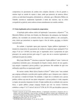 85
compromisso de ajustamento de conduta deve estipular cláusulas a fim de garantir o
mínimo legal no sentido de reparar o dano, ainda que potencial, de natureza difusa,
coletiva ou individual homogênea, defendendo-se, sobretudo, que o Ministério Público do
Trabalho encontra-se amplamente legitimado à tutela dos mesmos, seja na esfera
extrajudicial ou judicial, muito embora existam entendimentos em sentido contrário.
3.7. Entes legitimados ativos à tomada do compromisso
A legislação pátria adotou critério de legitimação “concorrente e disjuntiva”123
do
Ministério Público, da União, dos Estados, dos Municípios, das autarquias, das fundações
públicas, das sociedades de economia mista, das empresas públicas e das associações,
estas, desde que preencham os requisitos legais a fim de tutelar, em juízo, os direitos
metaindividuais.
Na verdade, o legislador optou pela expressão “órgãos públicos legitimados” à
tomada do compromisso de ajustamento de conduta às exigências legais (parágrafo 6º do
artigo 5º da Lei 7.347/85), de forma que os legitimados ativos à propositura da ação
principal e da cautelar previstos pelo artigo 5º, caput, não são os mesmos legitimados à
celebração do ajuste de conduta.
Hely Lopes Meirelles124
conceitua a expressão “órgãos públicos” como: “centros de
competência instituídos para o desempenho de funções estatais, através de seus agentes,
cuja atuação é imputada à pessoa jurídica a que pertencem. São unidades de ação com
atribuições específicas na organização estatal”.
No mesmo sentido, Maria Sylvia Zanella di Pietro125
define como “uma unidade
que congrega atribuições exercidas pelos agentes públicos que o integram com o objetivo
de expressar a vontade do Estado. Na realidade, o órgão não se confunde com a pessoa
jurídica, embora seja uma de suas partes integrantes; a pessoa jurídica é o todo, enquanto
os órgãos são parcelas integrantes do todo. O órgão também não se confunde com a pessoa
física, o agente público, porque congrega funções que este vai exercer. Conforme
estabelece o artigo 1º, § 2º, inciso I, da Lei nº 9.784, de 29-1-99, que disciplina o processo
123
Célebre expressão de José Carlos Barbosa Moreira: “a legitimação concorrente (e disjuntiva) dos co-
titulares, que ficam habilitados a agir em juízo, na defesa do interesse comum, quer isoladamente, quer
mediante a formação de um litisconsórcio voluntário” (MOREIRA, José Carlos Barbosa. Temas de direito
processual: 3ª série. São Paulo: Saraiva, 1984. p. 198).
124
MEIRELLES, Hely Lopes. op. cit., p. 63-64.
125
DI PIETRO, Maria Sylvia Zanella. 19. ed., op. cit., p. 426.
 