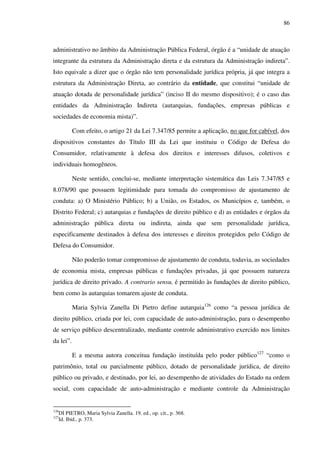 86
administrativo no âmbito da Administração Pública Federal, órgão é a “unidade de atuação
integrante da estrutura da Administração direta e da estrutura da Administração indireta”.
Isto equivale a dizer que o órgão não tem personalidade jurídica própria, já que integra a
estrutura da Administração Direta, ao contrário da entidade, que constitui “unidade de
atuação dotada de personalidade jurídica” (inciso II do mesmo dispositivo); é o caso das
entidades da Administração Indireta (autarquias, fundações, empresas públicas e
sociedades de economia mista)”.
Com efeito, o artigo 21 da Lei 7.347/85 permite a aplicação, no que for cabível, dos
dispositivos constantes do Título III da Lei que instituiu o Código de Defesa do
Consumidor, relativamente à defesa dos direitos e interesses difusos, coletivos e
individuais homogêneos.
Neste sentido, conclui-se, mediante interpretação sistemática das Leis 7.347/85 e
8.078/90 que possuem legitimidade para tomada do compromisso de ajustamento de
conduta: a) O Ministério Público; b) a União, os Estados, os Municípios e, também, o
Distrito Federal; c) autarquias e fundações de direito público e d) as entidades e órgãos da
administração pública direta ou indireta, ainda que sem personalidade jurídica,
especificamente destinados à defesa dos interesses e direitos protegidos pelo Código de
Defesa do Consumidor.
Não poderão tomar compromisso de ajustamento de conduta, todavia, as sociedades
de economia mista, empresas públicas e fundações privadas, já que possuem natureza
jurídica de direito privado. A contrario sensu, é permitido às fundações de direito público,
bem como às autarquias tomarem ajuste de conduta.
Maria Sylvia Zanella Di Pietro define autarquia126
como “a pessoa jurídica de
direito público, criada por lei, com capacidade de auto-administração, para o desempenho
de serviço público descentralizado, mediante controle administrativo exercido nos limites
da lei”.
E a mesma autora conceitua fundação instituída pelo poder público127
“como o
patrimônio, total ou parcialmente público, dotado de personalidade jurídica, de direito
público ou privado, e destinado, por lei, ao desempenho de atividades do Estado na ordem
social, com capacidade de auto-administração e mediante controle da Administração
126
DI PIETRO, Maria Sylvia Zanella. 19. ed., op. cit., p. 368.
127
Id. Ibid., p. 373.
 