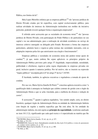 87
Pública, nos limites da lei”.
Hely Lopes Meirelles enfatiza que as empresas públicas128
são “pessoas jurídicas de
Direito Privado criadas por lei específica, com capital exclusivamente público, para
realizar atividades de interesse da Administração instituidora nos moldes da iniciativa
particular, podendo revestir qualquer forma e organização empresarial”.
E referido autor acrescenta que as sociedades de economia mista129
são “pessoas
jurídicas de Direito Privado, com participação do Poder Público e de particulares no seu
capital e na sua administração, para a realização de atividade econômica ou serviço de
interesse coletivo outorgado ou delegado pelo Estado. Revestem a forma das empresas
particulares, admitem lucro e regem-se pelas normas das sociedades mercantis, com as
adaptações impostas pelas leis que autorizarem sua criação e funcionamento”.
Empresas públicas e sociedades de economia mista não podem tomar ajuste de
conduta130
, já que, muito embora lhe sejam aplicáveis os princípios próprios da
Administração Pública previstos pelo artigo 37 (legalidade, impessoalidade, moralidade,
publicidade e eficiência), regem-se pelas regras dispensadas às empresas privadas em
geral, inclusive quanto à natureza jurídica. Por tal motivo, não se inserem na expressão
“órgãos públicos” insculpida pelo § 6º do artigo 5º da Lei 7.347/85.
É facultada, também, às agências executivas e reguladoras a tomada de ajuste de
conduta.
Por sua vez, Maria Sylvia Zanella Di Pietro131
conceitua agência executiva como “a
qualificação dada à autarquia ou fundação que celebre contrato de gestão com o órgão da
Administração Direta a que se acha vinculada, para a melhoria da eficácia e redução de
custos”.
E acrescenta,132
quanto à agência reguladora, “em sentido amplo, seria, no direito
brasileiro, qualquer órgão da Administração Direta ou entidade da Administração Indireta
com função de regular a matéria específica que lhe está afeta. Se for entidade da
administração indireta, ela está sujeita ao princípio da especialidade, (conforme analisado
no item 10.1.3.2), significando que cada qual exerce e é especializada na matéria que lhe
128
DI PIETRO, Maria Sylvia Zanella. 19. ed., op. cit., p. 327.
129
Id. Ibid., p. 331-332.
130
RODRIGUES. Geisa de Assis. Entendimento extraído da obra Ação Civil pública e termo de ajustamento
de conduta: teoria e prática, cit., p. 162.
131
DI PIETRO, Maria Sylvia Zanella. 19. ed. op. cit., p. 400.
132
Id. Ibid., p. 402.
 