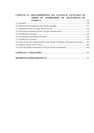 CAPÍTULO IV. DESCUMPRIMENTO DAS CLÁUSULAS PACTUADAS NO
TERMO DE COMPROMISSO DE AJUSTAMENTO DE
CONDUTA........................................................................................................170
4.1. Introdução .........................................................................................................................................170
4.2. Momento do descumprimento das cláusulas pactuadas....................................................................171
4.3. Obrigações de fazer e de pagar. Rito processual...............................................................................171
4.4. Execução das obrigações de fazer e de pagar. Rito processual.........................................................172
4.5. Possibilidade de transação.................................................................................................................175
4.6. Possibilidade de parcelamento da multa ...........................................................................................178
4.7. Cumulação de execuções ..................................................................................................................180
4.8. Termo de ajuste de conduta firmado no bojo da ação civil pública e homologação pelo juízo........181
4.9. Algumas questões controvertidas......................................................................................................182
4.10. Ação de nulidade de cláusulas do TAC por vício de consentimento..............................................184
CAPÍTULO V. CONCLUSÕES ......................................................................................................189
REFERÊNCIAS BIBLIOGRÁFICAS ...........................................................................................193
 