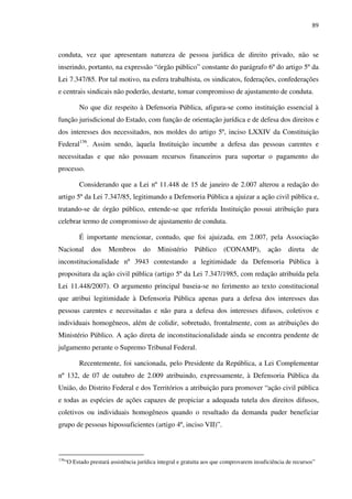 89
conduta, vez que apresentam natureza de pessoa jurídica de direito privado, não se
inserindo, portanto, na expressão “órgão público” constante do parágrafo 6º do artigo 5º da
Lei 7.347/85. Por tal motivo, na esfera trabalhista, os sindicatos, federações, confederações
e centrais sindicais não poderão, destarte, tomar compromisso de ajustamento de conduta.
No que diz respeito à Defensoria Pública, afigura-se como instituição essencial à
função jurisdicional do Estado, com função de orientação jurídica e de defesa dos direitos e
dos interesses dos necessitados, nos moldes do artigo 5º, inciso LXXIV da Constituição
Federal136
. Assim sendo, àquela Instituição incumbe a defesa das pessoas carentes e
necessitadas e que não possuam recursos financeiros para suportar o pagamento do
processo.
Considerando que a Lei nº 11.448 de 15 de janeiro de 2.007 alterou a redação do
artigo 5º da Lei 7.347/85, legitimando a Defensoria Pública a ajuizar a ação civil pública e,
tratando-se de órgão público, entende-se que referida Instituição possui atribuição para
celebrar termo de compromisso de ajustamento de conduta.
É importante mencionar, contudo, que foi ajuizada, em 2.007, pela Associação
Nacional dos Membros do Ministério Público (CONAMP), ação direta de
inconstitucionalidade nº 3943 contestando a legitimidade da Defensoria Pública à
propositura da ação civil pública (artigo 5º da Lei 7.347/1985, com redação atribuída pela
Lei 11.448/2007). O argumento principal baseia-se no ferimento ao texto constitucional
que atribui legitimidade à Defensoria Pública apenas para a defesa dos interesses das
pessoas carentes e necessitadas e não para a defesa dos interesses difusos, coletivos e
individuais homogêneos, além de colidir, sobretudo, frontalmente, com as atribuições do
Ministério Público. A ação direta de inconstitucionalidade ainda se encontra pendente de
julgamento perante o Supremo Tribunal Federal.
Recentemente, foi sancionada, pelo Presidente da República, a Lei Complementar
nº 132, de 07 de outubro de 2.009 atribuindo, expressamente, à Defensoria Pública da
União, do Distrito Federal e dos Territórios a atribuição para promover “ação civil pública
e todas as espécies de ações capazes de propiciar a adequada tutela dos direitos difusos,
coletivos ou individuais homogêneos quando o resultado da demanda puder beneficiar
grupo de pessoas hipossuficientes (artigo 4º, inciso VII)”.
136
“O Estado prestará assistência jurídica integral e gratuita aos que comprovarem insuficiência de recursos”
 