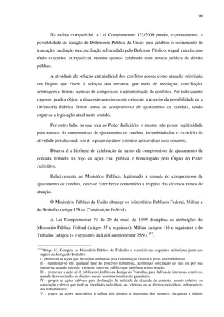 90
Na esfera extrajudicial, a Lei Complementar 132/2009 previu, expressamente, a
possibilidade de atuação da Defensoria Pública da União para celebrar o instrumento de
transação, mediação ou conciliação referendado pelo Defensor Público, o qual valerá como
título executivo extrajudicial, mesmo quando celebrado com pessoa jurídica de direito
público.
A atividade de solução extrajudicial dos conflitos consta como atuação prioritária
em litígios que visem à solução dos mesmos, por meio de mediação, conciliação,
arbitragem e demais técnicas de composição e administração de conflitos. Por tudo quanto
exposto, perdeu objeto a discussão anteriormente existente a respeito da possibilidade de a
Defensoria Pública firmar termo de compromisso de ajustamento de conduta, sendo
expressa a legislação atual neste sentido.
Por outro lado, no que toca ao Poder Judiciário, o mesmo não possui legitimidade
para tomada do compromisso de ajustamento de conduta, incumbindo-lhe o exercício da
atividade jurisdicional, isto é, o poder de dizer o direito aplicável ao caso concreto.
Diversa é a hipótese de celebração de termo de compromisso de ajustamento de
conduta firmado no bojo de ação civil pública e homologado pelo Órgão do Poder
Judiciário.
Relativamente ao Ministério Público, legitimado à tomada do compromisso de
ajustamento de conduta, deve-se fazer breve comentário a respeito dos diversos ramos de
atuação.
O Ministério Público da União abrange os Ministérios Públicos Federal, Militar e
do Trabalho (artigo 128 da Constituição Federal).
A Lei Complementar 75 de 20 de maio de 1993 disciplina as atribuições do
Ministério Público Federal (artigos 37 e seguintes), Militar (artigos 116 e seguintes) e do
Trabalho (artigos 14 e seguintes da Lei Complementar 75/93)137
.
137
“Artigo 83. Compete ao Ministério Público do Trabalho o exercício das seguintes atribuições junto aos
órgãos da Justiça do Trabalho:
I - promover as ações que lhe sejam atribuídas pela Constituição Federal e pelas leis trabalhistas;
II - manifestar-se em qualquer fase do processo trabalhista, acolhendo solicitação do juiz ou por sua
iniciativa, quando entender existente interesse público que justifique a intervenção;
III - promover a ação civil pública no âmbito da Justiça do Trabalho, para defesa de interesses coletivos,
quando desrespeitados os direitos sociais constitucionalmente garantidos;
IV - propor as ações cabíveis para declaração de nulidade de cláusula de contrato, acordo coletivo ou
convenção coletiva que viole as liberdades individuais ou coletivas ou os direitos individuais indisponíveis
dos trabalhadores;
V - propor as ações necessárias à defesa dos direitos e interesses dos menores, incapazes e índios,
 