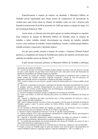91
Especificamente a respeito da matéria ora abordada, o Ministério Público do
Trabalho possui legitimidade para firmar termos de compromisso de ajustamento de
conduta para sanar lesões afetas às relações de trabalho, tendo em vista o disposto pela
Emenda Constitucional 45 de 08 de dezembro de 2.004 que alterou a redação do artigo 114
da Constituição Federal de 1988.
Assim sendo, as cláusulas previstas pelos ajustes de conduta abrangem as seguintes
áreas temáticas de atuação do Ministério Público do Trabalho afetas às relações de
trabalho, a saber: trabalho infantil, discriminação nas relações de trabalho, trabalho
escravo, meio ambiente do trabalho, fraudes trabalhistas, fraudes à Administração Pública,
trabalho portuário e aquaviário e liberdade sindical.
Em que pese grande celeuma a respeito do assunto, o Supremo Tribunal Federal
pacificou a competência da Justiça do Trabalho para análise das matérias envolvendo meio
ambiente do trabalho através da Súmula 736138
.
E pelo mesmo raciocínio, pertence ao Ministério Público do Trabalho a atribuição
decorrentes das relações de trabalho;
VI - recorrer das decisões da Justiça do Trabalho, quando entender necessário, tanto nos processos em que
for parte, como naqueles em que oficiar como fiscal da lei, bem como pedir revisão dos Enunciados da
Súmula de Jurisprudência do Tribunal Superior do Trabalho;
VII - funcionar nas sessões dos Tribunais Trabalhistas, manifestando-se verbalmente sobre a matéria em
debate, sempre que entender necessário, sendo-lhe assegurado o direito de vista dos processos em
julgamento, podendo solicitar as requisições e diligências que julgar convenientes;
VIII - instaurar instância em caso de greve, quando a defesa da ordem jurídica ou o interesse público assim
o exigir;
IX - promover ou participar da instrução e conciliação em dissídios decorrentes da paralisação de serviços
de qualquer natureza, oficiando obrigatoriamente nos processos, manifestando sua concordância ou
discordância, em eventuais acordos firmados antes da homologação, resguardado o direito de recorrer em
caso de violação à lei e à Constituição Federal;
X - promover mandado de injunção, quando a competência for da Justiça do Trabalho;
XI - atuar como árbitro, se assim for solicitado pelas partes, nos dissídios de competência da Justiça do
Trabalho;
XII - requerer as diligências que julgar convenientes para o correto andamento dos processos e para a
melhor solução das lides trabalhistas;
XIII - intervir obrigatoriamente em todos os feitos nos segundo e terceiro graus de jurisdição da Justiça do
Trabalho, quando a parte for pessoa jurídica de Direito Público, Estado estrangeiro ou organismo
internacional.
Art. 84. Incumbe ao Ministério Público do Trabalho, no âmbito das suas atribuições, exercer as funções
institucionais previstas nos Capítulos I, II, III e IV do Título I, especialmente:
I - integrar os órgãos colegiados previstos no § 1º do art. 6º, que lhes sejam pertinentes;
II - instaurar inquérito civil e outros procedimentos administrativos, sempre que cabíveis, para assegurar a
observância dos direitos sociais dos trabalhadores;
III - requisitar à autoridade administrativa federal competente, dos órgãos de proteção ao trabalho, a
instauração de procedimentos administrativos, podendo acompanhá-los e produzir provas;
IV - ser cientificado pessoalmente das decisões proferidas pela Justiça do Trabalho, nas causas em que o
órgão tenha intervido ou emitido parecer escrito;
V - exercer outras atribuições que lhe forem conferidas por lei, desde que compatíveis com sua finalidade”.
138
“Compete à Justiça do Trabalho julgar as ações que tenham como causa de pedir o descumprimento de
normas trabalhistas relativas à segurança, higiene e saúde dos trabalhadores”. (DJ 11.12.2003, p. 3).
 