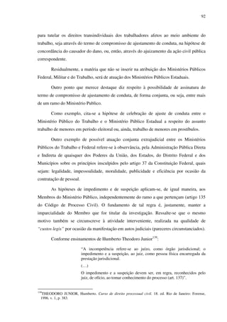 92
para tutelar os direitos transindividuais dos trabalhadores afetos ao meio ambiente do
trabalho, seja através do termo de compromisso de ajustamento de conduta, na hipótese de
concordância do causador do dano, ou, então, através do ajuizamento da ação civil pública
correspondente.
Residualmente, a matéria que não se inserir na atribuição dos Ministérios Públicos
Federal, Militar e do Trabalho, será de atuação dos Ministérios Públicos Estaduais.
Outro ponto que merece destaque diz respeito à possibilidade de assinatura do
termo de compromisso de ajustamento de conduta, de forma conjunta, ou seja, entre mais
de um ramo do Ministério Publico.
Como exemplo, cita-se a hipótese de celebração de ajuste de conduta entre o
Ministério Público do Trabalho e o Ministério Público Estadual a respeito do assunto
trabalho de menores em período eleitoral ou, ainda, trabalho de menores em prostíbulos.
Outro exemplo de possível atuação conjunta extrajudicial entre os Ministérios
Públicos do Trabalho e Federal refere-se à observância, pela Administração Pública Direta
e Indireta de quaisquer dos Poderes da União, dos Estados, do Distrito Federal e dos
Municípios sobre os princípios insculpidos pelo artigo 37 da Constituição Federal, quais
sejam: legalidade, impessoalidade, moralidade, publicidade e eficiência por ocasião da
contratação de pessoal.
As hipóteses de impedimento e de suspeição aplicam-se, de igual maneira, aos
Membros do Ministério Público, independentemente do ramo a que pertençam (artigo 135
do Código de Processo Civil). O fundamento de tal regra é, justamente, manter a
imparcialidade do Membro que for titular da investigação. Ressalte-se que o mesmo
motivo também se circunscreve à atividade interveniente, realizada na qualidade de
“custos legis” por ocasião da manifestação em autos judiciais (pareceres circunstanciados).
Conforme ensinamentos de Humberto Theodoro Junior139
:
“A incompetência refere-se ao juízo, como órgão jurisdicional; o
impedimento e a suspeição, ao juiz, como pessoa física encarregada da
prestação jurisdicional.
(…)
O impedimento e a suspeição devem ser, em regra, reconhecidos pelo
juiz, de ofício, ao tomar conhecimento do processo (art. 137)”.
139
THEODORO JUNIOR, Humberto. Curso de direito processual civil. 18. ed. Rio de Janeiro: Forense,
1996. v. 1, p. 383.
 
