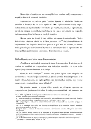 93
Na verdade, o impedimento tem causas objetivas e previstas na lei, enquanto que a
suspeição decorre de motivo de foro íntimo.
Recentemente, foi editada, pelo Conselho Superior do Ministério Público do
Trabalho, a Resolução 87, de 27 de agosto de 2.009. Especificamente no que tange à
matéria relativa à imparcialidade, o Procurador que receber, inicialmente, a representação,
deverá, na primeira oportunidade, manifestar, se for o caso, impedimento ou suspeição,
indicando, nesta última hipótese e, se possível, o motivo.
No que tange aos demais órgãos públicos integrantes da Administração Pública
Federal direta e indireta, a Lei 9.784 de 29 de janeiro de 1999140
disciplina as hipóteses de
impedimento e de suspeição do servidor público, a qual deve ser utilizada, da mesma
forma, por analogia, relativamente às hipóteses de impedimento para os representantes dos
órgãos públicos que tomarem o compromisso de ajustamento de conduta.
3.8. Legitimados passivos no termo de compromisso
Considera-se legitimado à assinatura do termo de compromisso de ajustamento de
conduta, na qualidade de compromitente das obrigações assumidas, em regra, todos
aqueles que possuírem capacidade de se obrigar.
Geisa de Assis Rodrigues141
assevera que podem figurar como obrigados no
ajustamento de conduta: “as pessoas naturais, as pessoas jurídicas de direito privado e as de
direito público, bem como os órgãos públicos sem personalidade jurídica, e as pessoas
morais, como o condomínio e a massa falida (...)”.
Na verdade, quando a pessoa física assumir as obrigações previstas no
compromisso de ajustamento de conduta, deverá apresentar capacidade civil para tanto, nos
140
“Art. 18. É impedido de atuar em processo administrativo o servidor ou autoridade que:
I - tenha interesse direto ou indireto na matéria;
II - tenha participado ou venha a participar como perito, testemunha ou representante, ou se tais situações
ocorrem quanto ao cônjuge, companheiro ou parente e afins até o terceiro grau;
III - esteja litigando judicial ou administrativamente com o interessado ou respectivo cônjuge ou
companheiro.
Art. 19. A autoridade ou servidor que incorrer em impedimento deve comunicar o fato à autoridade
competente, abstendo-se de atuar.
Parágrafo único. A omissão do dever de comunicar o impedimento constitui falta grave, para efeitos
disciplinares.
Art. 20. Pode ser argüida a suspeição de autoridade ou servidor que tenha amizade íntima ou inimizade
notória com algum dos interessados ou com os respectivos cônjuges, companheiros, parentes e afins até o
terceiro grau.
Art. 21. O indeferimento de alegação de suspeição poderá ser objeto de recurso, sem efeito suspensivo”.
141
RODRIGUES, Geisa de Assis. op. cit., p. 173.
 