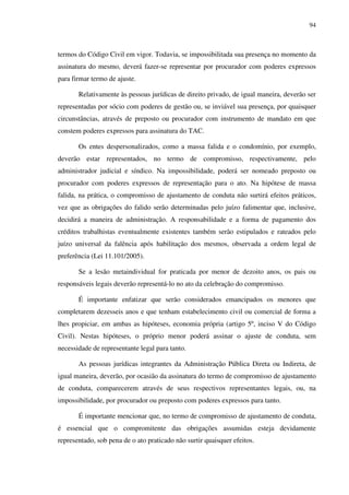 94
termos do Código Civil em vigor. Todavia, se impossibilitada sua presença no momento da
assinatura do mesmo, deverá fazer-se representar por procurador com poderes expressos
para firmar termo de ajuste.
Relativamente às pessoas jurídicas de direito privado, de igual maneira, deverão ser
representadas por sócio com poderes de gestão ou, se inviável sua presença, por quaisquer
circunstâncias, através de preposto ou procurador com instrumento de mandato em que
constem poderes expressos para assinatura do TAC.
Os entes despersonalizados, como a massa falida e o condomínio, por exemplo,
deverão estar representados, no termo de compromisso, respectivamente, pelo
administrador judicial e síndico. Na impossibilidade, poderá ser nomeado preposto ou
procurador com poderes expressos de representação para o ato. Na hipótese de massa
falida, na prática, o compromisso de ajustamento de conduta não surtirá efeitos práticos,
vez que as obrigações do falido serão determinadas pelo juízo falimentar que, inclusive,
decidirá a maneira de administração. A responsabilidade e a forma de pagamento dos
créditos trabalhistas eventualmente existentes também serão estipulados e rateados pelo
juízo universal da falência após habilitação dos mesmos, observada a ordem legal de
preferência (Lei 11.101/2005).
Se a lesão metaindividual for praticada por menor de dezoito anos, os pais ou
responsáveis legais deverão representá-lo no ato da celebração do compromisso.
É importante enfatizar que serão considerados emancipados os menores que
completarem dezesseis anos e que tenham estabelecimento civil ou comercial de forma a
lhes propiciar, em ambas as hipóteses, economia própria (artigo 5º, inciso V do Código
Civil). Nestas hipóteses, o próprio menor poderá assinar o ajuste de conduta, sem
necessidade de representante legal para tanto.
As pessoas jurídicas integrantes da Administração Pública Direta ou Indireta, de
igual maneira, deverão, por ocasião da assinatura do termo de compromisso de ajustamento
de conduta, comparecerem através de seus respectivos representantes legais, ou, na
impossibilidade, por procurador ou preposto com poderes expressos para tanto.
É importante mencionar que, no termo de compromisso de ajustamento de conduta,
é essencial que o compromitente das obrigações assumidas esteja devidamente
representado, sob pena de o ato praticado não surtir quaisquer efeitos.
 