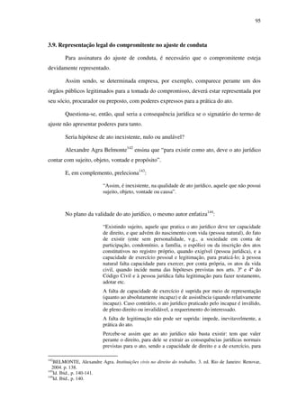 95
3.9. Representação legal do compromitente no ajuste de conduta
Para assinatura do ajuste de conduta, é necessário que o compromitente esteja
devidamente representado.
Assim sendo, se determinada empresa, por exemplo, comparece perante um dos
órgãos públicos legitimados para a tomada do compromisso, deverá estar representada por
seu sócio, procurador ou preposto, com poderes expressos para a prática do ato.
Questiona-se, então, qual seria a consequência jurídica se o signatário do termo de
ajuste não apresentar poderes para tanto.
Seria hipótese de ato inexistente, nulo ou anulável?
Alexandre Agra Belmonte142
ensina que “para existir como ato, deve o ato jurídico
contar com sujeito, objeto, vontade e propósito”.
E, em complemento, preleciona143
:
“Assim, é inexistente, na qualidade de ato jurídico, aquele que não possui
sujeito, objeto, vontade ou causa”.
No plano da validade do ato jurídico, o mesmo autor enfatiza144
:
“Existindo sujeito, aquele que pratica o ato jurídico deve ter capacidade
de direito, e que advém do nascimento com vida (pessoa natural), do fato
de existir (ente sem personalidade, v.g., a sociedade em conta de
participação, condomínio, a família, o espólio) ou da inscrição dos atos
constitutivos no registro próprio, quando exigível (pessoa jurídica), e a
capacidade de exercício pessoal e legitimação, para praticá-lo; à pessoa
natural falta capacidade para exercer, por conta própria, os atos da vida
civil, quando incide numa das hipóteses previstas nos arts. 3º e 4º do
Código Civil e à pessoa jurídica falta legitimação para fazer testamento,
adotar etc.
A falta de capacidade de exercício é suprida por meio de representação
(quanto ao absolutamente incapaz) e de assistência (quando relativamente
incapaz). Caso contrário, o ato jurídico praticado pelo incapaz é inválido,
de pleno direito ou invalidável, a requerimento do interessado.
A falta de legitimação não pode ser suprida: impede, inevitavelmente, a
prática do ato.
Percebe-se assim que ao ato jurídico não basta existir: tem que valer
perante o direito, para dele se extrair as consequências jurídicas normais
previstas para o ato, sendo a capacidade de direito e a de exercício, para
142
BELMONTE, Alexandre Agra. Instituições civis no direito do trabalho. 3. ed. Rio de Janeiro: Renovar,
2004. p. 138.
143
Id. Ibid., p. 140-141.
144
Id. Ibid., p. 140.
 