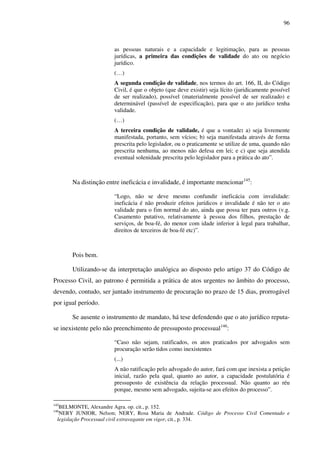 96
as pessoas naturais e a capacidade e legitimação, para as pessoas
jurídicas, a primeira das condições de validade do ato ou negócio
jurídico.
(…)
A segunda condição de validade, nos termos do art. 166, II, do Código
Civil, é que o objeto (que deve existir) seja lícito (juridicamente possível
de ser realizado), possível (materialmente possível de ser realizado) e
determinável (passível de especificação), para que o ato jurídico tenha
validade.
(…)
A terceira condição de validade, é que a vontade: a) seja livremente
manifestada, portanto, sem vícios; b) seja manifestada através de forma
prescrita pelo legislador, ou o praticamente se utilize de uma, quando não
prescrita nenhuma, ao menos não defesa em lei; e c) que seja atendida
eventual solenidade prescrita pelo legislador para a prática do ato”.
Na distinção entre ineficácia e invalidade, é importante mencionar145
:
“Logo, não se deve mesmo confundir ineficácia com invalidade:
ineficácia é não produzir efeitos jurídicos e invalidade é não ter o ato
validade para o fim normal do ato, ainda que possa ter para outros (v.g.
Casamento putativo, relativamente à pessoa dos filhos, prestação de
serviços, de boa-fé, do menor com idade inferior à legal para trabalhar,
direitos de terceiros de boa-fé etc)”.
Pois bem.
Utilizando-se da interpretação analógica ao disposto pelo artigo 37 do Código de
Processo Civil, ao patrono é permitida a prática de atos urgentes no âmbito do processo,
devendo, contudo, ser juntado instrumento de procuração no prazo de 15 dias, prorrogável
por igual período.
Se ausente o instrumento de mandato, há tese defendendo que o ato jurídico reputa-
se inexistente pelo não preenchimento de pressuposto processual146
:
“Caso não sejam, ratificados, os atos praticados por advogados sem
procuração serão tidos como inexistentes
(...)
A não ratificação pelo advogado do autor, fará com que inexista a petição
inicial, razão pela qual, quanto ao autor, a capacidade postulatória é
pressuposto de existência da relação processual. Não quanto ao réu
porque, mesmo sem advogado, sujeita-se aos efeitos do processo”.
145
BELMONTE, Alexandre Agra. op. cit., p. 152.
146
NERY JUNIOR, Nelson; NERY, Rosa Maria de Andrade. Código de Processo Civil Comentado e
legislação Processual civil extravagante em vigor, cit., p. 334.
 