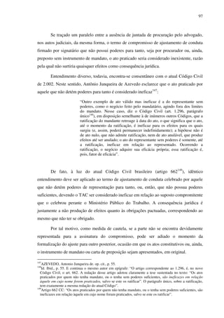 97
Se traçado um paralelo entre a ausência de juntada de procuração pelo advogado,
nos autos judiciais, da mesma forma, o termo de compromisso de ajustamento de conduta
firmado por signatário que não possui poderes para tanto, seja por procurador ou, ainda,
preposto sem instrumento de mandato, o ato praticado seria considerado inexistente, razão
pela qual não surtiria quaisquer efeitos como consequência jurídica.
Entendimento diverso, todavia, encontra-se consentâneo com o atual Código Civil
de 2.002. Neste sentido, Antônio Junqueira de Azevedo esclarece que o ato praticado por
aquele que não detém poderes para tanto é considerado ineficaz147
:
“Outro exemplo de ato válido mas ineficaz é a do representante sem
poderes, como o negócio feito pelo mandatário, agindo fora dos limites
do mandato. Nesse caso, diz o Código Civil (art. 1.296, parágrafo
único148
), em disposição semelhante à de inúmeros outros Códigos, que a
ratificação do mandante retroage à data do ato, o que significa que o ato,
até o momento da ratificação, é ineficaz para os efeitos para os quais
surgiu (e, assim, poderá permanecer indefinidamente); a hipótese não é
de ato nulo, que não admite ratificação, nem de ato anulável, que produz
efeitos até ser anulado; o ato do representante sem poderes é somente, até
a ratificação, ineficaz em relação ao representado. Ocorrendo a
ratificação, o negócio adquire sua eficácia própria; essa ratificação é,
pois, fator de eficácia”.
De fato, à luz do atual Código Civil brasileiro (artigo 662149
), idêntico
entendimento deve ser aplicado ao termo de ajustamento de conduta celebrado por aquele
que não detém poderes de representação para tanto, ou, então, que não possua poderes
suficientes, devendo o TAC ser considerado ineficaz em relação ao suposto compromitente
que o celebrou perante o Ministério Público do Trabalho. A consequência jurídica é
justamente a não produção de efeitos quanto às obrigações pactuadas, correspondendo ao
mesmo que não ter se obrigado.
Por tal motivo, como medida de cautela, se a parte não se encontra devidamente
representada para a assinatura do compromisso, pode ser adiado o momento da
formalização do ajuste para outro posterior, ocasião em que os atos constitutivos ou, ainda,
o instrumento de mandato ou carta de preposição sejam apresentados, em original.
147
AZEVEDO, Antonio Junqueira de. op. cit., p. 55.
148
Id. Ibid., p. 55. E continua o mesmo autor em epígrafe: “O artigo correspondente ao 1.296, é, no novo
Código Civil, o art. 662. A redação desse artigo adotou claramente a tese sustentada no texto: “Os atos
praticados por quem não tenha mandato, ou o tenha sem poderes suficientes, são ineficazes em relação
àquele em cujo nome forem praticados, salvo se este os ratificar”. O parágrafo único, sobre a ratificação,
tem exatamente a mesma redação do atual Código”.
149
Artigo 662 CC: “Os atos praticados por quem não tenha mandato, ou o tenha sem poderes suficientes, são
ineficazes em relação àquele em cujo nome foram praticados, salvo se este os ratificar”.
 