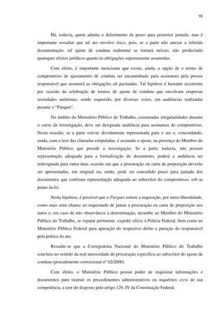 98
Há, todavia, quem admita o deferimento de prazo para posterior juntada, mas é
importante ressaltar que tal ato envolve risco, pois, se a parte não anexar a referida
documentação, tal ajuste de conduta realmente se tornará inócuo, não produzindo
quaisquer efeitos jurídicos quanto às obrigações supostamente assumidas.
Com efeito, é importante mencionar que existe, ainda, a opção de o termo de
compromisso de ajustamento de conduta ser encaminhado para assinatura pela pessoa
responsável que assumirá as obrigações ali pactuadas. Tal hipótese é bastante recorrente
por ocasião da celebração de termos de ajuste de conduta que envolvam empresas
sociedades anônimas, sendo requerido, por diversas vezes, em audiências realizadas
perante o “Parquet”.
No âmbito do Ministério Público do Trabalho, constatadas irregularidades durante
o curso da investigação, deve ser designada audiência para assinatura do compromisso.
Nesta ocasião, se a parte estiver devidamente representada para o ato e, concordando,
ainda, com o teor das cláusulas estipuladas, é assinado o ajuste, na presença do Membro do
Ministério Público que preside a investigação. Se a parte, todavia, não possuir
representação adequada para a formalização do documento, poderá a audiência ser
redesignada para outra data, ocasião em que a procuração ou carta de preposição deverão
ser apresentadas, em original ou, então, pode ser concedido prazo para juntada dos
documentos que confiram representação adequada ao subscritor do compromisso, sob as
penas da lei.
Nesta hipótese, é possível que o Parquet reitere a requisição, por mera liberalidade,
como mais uma chance ao requisitado de juntar a procuração ou carta de preposição aos
autos e, em caso de não observância à determinação, incumbe ao Membro do Ministério
Público do Trabalho, se reputar pertinente, expedir ofício à Polícia Federal, bem como ao
Ministério Público Federal para apuração do respectivo delito e punição do responsável
pela prática do ato.
Ressalte-se que a Corregedoria Nacional do Ministério Público do Trabalho
concluiu no sentido da real necessidade de procuração específica ao subscritor do ajuste de
conduta (procedimento correicional nº 02/2000).
Com efeito, o Ministério Público possui poder de requisitar informações e
documentos para instruir os procedimentos administrativos ou inquéritos civis de sua
competência, a teor do disposto pelo artigo 129, IV da Constituição Federal.
 