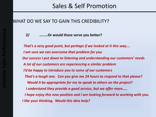 Sales & Self Promotion WHAT DO WE SAY TO GAIN THIS CREDIBILITY? Our success I put down to listening and understanding our customers’ needs That’s a very good point, but perhaps if we looked at it this way…. I am sure we can overcome that problem for you I’d be happy to introduce you to some of our customers Would it be appropriate for me to speak to others on the project? I understand they provide a good service, but we offer more….. A lot of our customers are experiencing a similar problem That’s a tough one.  Can you give me 24 hours to respond to that please?  2/ ………Or would these serve you better? I hope enjoy this new position and I am looking forward to working with you. I like your thinking.  Would this idea help? 