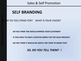 Sales & Self Promotion WHAT DO YOU STAND FOR?  WHAT IS YOUR VISION? SO, DO YOU TELL THEM?  ! IS THIS LIKELY TO HAVE A POSITIVE IMPACT ON THE SALES PROCESS? DO YOU THINK IT WOULD BE USEFUL FOR THEM TO KNOW THIS? DO YOU THINK THIS WOULD IMPRESS YOUR CUSTOMER? SELF BRANDING 