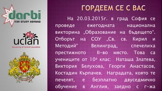На 20.03.2015г. в град София се
проведе ежегодната национална
викторина „Образование на бъдещето“.
Отборът на СОУ „Св. св. Кирил и
Методий“ Велинград, спечелиха
престижното II-во място. Това са
учениците от 10а клас: Наташа Златева,
Виктория Белухова, Георги Анастасов,
Костадин Кърпачев. Наградата, която те
печелят, е безплатно двуседмично
обучение в Англия, заедно с г-жа
 