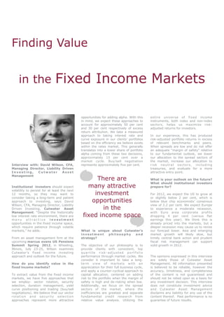 Finding Value


    in the                    Fixed Income Markets

                                              opportunities for adding alpha. With this     entire universe of fixed income
                                              in mind, we expect these approaches to        instruments, both index and non-index
                                              account for approximately 50 per cent         sectors, helps us maximize risk-
                                              and 30 per cent respectively of excess        adjusted returns for investors.
                                              return attribution. We take a measured
                                              approach to taking interest rate and          In our experience, this has produced
                                              curve exposure in our clients’ portfolios     risk-adjusted portfolio returns in excess
                                              based on the efficiency we believe exists     of relevant benchmarks and peers.
                                              within the rates market. This generally       When spreads are low and do not offer
                                              translates into a lower share of portfolio    an adequate “margin of safety” relative
                                              alpha coming from these two decisions,        to our fundamental outlook, we lower
                                              approximately 15 per cent over a              our allocation to the spread sectors of
                                              market cycle. Buy/sell negotiation            the market, increase our allocation to
Interview with: David Wilson, CFA,            represents approximately five per cent.       risk neutral sectors, including
Managing Director, Liability Driven                                                         treasuries, and evaluate for a more
Investing,     Cutwater      Asset                                                          attractive entry point.
Management
                                                    There are                               What is your outlook on the future?
                                                                                            What should institutional investors
Institutional investors should expect            many attractive                            prepare for?
volatility to persist for at least the next
12 months, so they may want to                     investment                               For 2012, we expect the US to grow at
consider taking a long-term and patient                                                     or slightly below 2 per cent, which is
approach to investing, says David                 opportunities                             below blue chip economists’ consensus
Wilson, CFA, Managing Director, Liability                                                   view of 2.2 per cent. We expect Europe
Driven Investing, Cutwater Asset                      in the                                to experience a moderate recession,
Management. “Despite the historically                                                       with Euro area corporate profits
low interest rate environment, there are       fixed income space                           dropping 4 per cent (versus flat
many attractive investment                                                                  earnings this year). We think this is
opportunities in the fixed income space,                                                    already priced into the markets, but a
which require patience through volatile                                                     deeper recession may cause us to revise
markets,” he adds.                            What is unique about Cutwater’s               our forecast lower. Asia and emerging
                                              investment    philosophy  and                 market growth will likely slow, but
From an asset management firm at the          strategy?                                     timely central bank action and prudent
upcoming marcus evans US Pensions                                                           fiscal risk management can support
Summit Spring 2012, in Wheeling,              The objective of our philosophy is to         solid growth in 2012.
Illinois, July 23-25, Wilson examines         provide clients with consistent, top
Cutwater’s fixed income investing             quartile risk-adjusted portfolio
approach and outlook for the future.          performance through market cycles. We         The opinions expressed in this interview
                                              consider it important to take a long-         are solely those of Cutwater Asset
How do you identify value in the              term view of markets with an                  Management. All information presented
fixed income markets?                         appreciation for their full business cycle,   is believed to be reliable, however the
                                              and apply a counter-cyclical approach to      accuracy, timeliness, and completeness
To extract value from the fixed income        capital allocation, centered on adding        of the content is not guaranteed and
markets, we have five approaches that         risk to the portfolio when the margin of      should not be relied upon as a basis for
we employ: sector rotation, security          safety is high and de-risking when low.       any investment decision. This interview
selection, duration management, yield         Additionally, we focus on the spread          does not constitute investment advice
curve positioning and trading (buy/sell       sectors of the market, where the              and Cutwater Asset Management
negotiations). We believe that our sector     inefficiencies are greatest and separate      disclaims any liability for any use of the
rotation and security selection               fundamental credit research from              content thereof. Past performance is no
approaches represent more attractive          relative value analysis. Utilizing the        guarantee of future results.
 