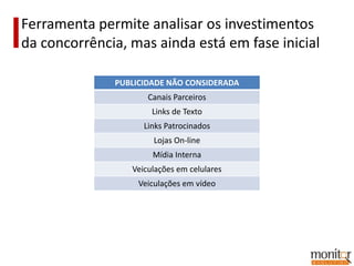Ferramenta permite analisar os investimentos
da concorrência, mas ainda está em fase inicial

              PUBLICIDADE NÃO CONSIDERADA
                     Canais Parceiros
                      Links de Texto
                    Links Patrocinados
                      Lojas On-line
                      Mídia Interna
                 Veiculações em celulares
                   Veiculações em vídeo
 