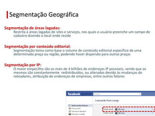Segmentação Geográfica
Segmentação de áreas logadas:
    Restrita à áreas logadas de sites e serviços, nos quais o usuário preenche um campo de
    cadastro dizendo o local onde reside

Segmentação por conteúdo editorial:
    Segmentação toma como base o volume de conteúdo editorial específico de uma
    determinada praça ou região, podendo haver dispersão para outras praças

Segmentação por IP:
    O maior empecilho são os mais de 4 bilhões de endereços IP possíveis, sendo que os
    mesmos são constantemente redistribuídos, ou alterados devido às mudanças de
    roteadores, atribuição de endereços de empresas, entre outros fatores
 