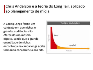 Chris Anderson e a teoria do Long Tail, aplicado
 ao planejamento de mídia

A Cauda Longa forma um
contexto em que nichos e
grandes audiências são
oferecidos no mesmo
espaço, sendo que a grande
quantidade de nichos
encontrada na cauda longa acaba
formando concorrência aos hits.
 