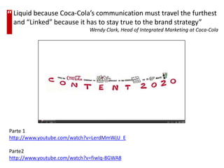 “ Liquid because Coca-Cola’s communication must travel the furthest
 and “Linked” because it has to stay true to the brand strategy”
                              Wendy Clark, Head of Integrated Marketing at Coca-Cola




Parte 1
http://www.youtube.com/watch?v=LerdMmWjU_E

Parte2
http://www.youtube.com/watch?v=fiwIq-8GWA8
 