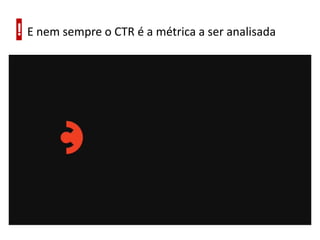 ! E nem sempre o CTR é a métrica a ser analisada
 