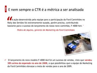 ! E nem sempre o CTR é a métrica a ser analisada

  “    A ação desenvolvida pela equipe para a participação da Ford Caminhões no
  Rally dos Sertões foi extremamente ousada, porém precisa, contribuindo
  bastante para o sucesso do lançamento do nosso novo caminhão, F-4000 4x4. "
            Pedro de Aquino, gerente de Marketing da Ford Caminhões




 O lançamento do novo modelo F-4000 4x4 foi um sucesso de vendas, visto que vendeu
  38% acima do esperado no ano de 2008, o que possibilitou que a equipe de Marketing
  da Ford Caminhões elevasse a meta de vendas para o ano de 2009.
 