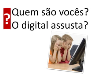Quem são vocês?
? O digital assusta?
 