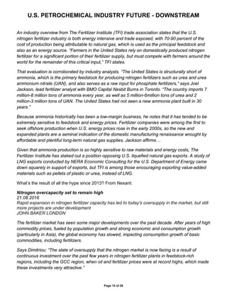 U.S. PETROCHEMICAL INDUSTRY FUTURE - DOWNSTREAM
Page 14 of 28
An industry overview from The Fertilizer Institute (TFI) trade association states that the U.S.
nitrogen fertilizer industry is both energy intensive and trade exposed, with 70-90 percent of the
cost of production being attributable to natural gas, which is used as the principal feedstock and
also as an energy source. “Farmers in the United States rely on domestically produced nitrogen
fertilizer for a significant portion of their fertilizer supply, but must compete with farmers around the
world for the remainder of this critical input,” TFI states.
That evaluation is corroborated by industry analysts. “The United States is structurally short of
ammonia, which is the primary feedstock for producing nitrogen fertilizers such as urea and urea
ammonium nitrate (UAN), and also serves as a raw input for phosphate fertilizers,” says Joel
Jackson, lead fertilizer analyst with BMO Capital Nesbit Burns in Toronto. “The country imports 7
million-8 million tons of ammonia every year, as well as 5 million-6million tons of urea and 2
million-3 million tons of UAN. The United States had not seen a new ammonia plant built in 30
years.”
Because ammonia historically has been a low-margin business, he notes that it has tended to be
extremely sensitive to feedstock and energy prices. Fertilizer companies were among the first to
seek offshore production when U.S. energy prices rose in the early 2000s, so the new and
expanded plants are a seminal indication of the domestic manufacturing renaissance wrought by
affordable and plentiful long-term natural gas supplies, Jackson affirms…
Given that ammonia production is so highly sensitive to raw materials and energy costs, The
Fertilizer Institute has staked out a position opposing U.S. liquefied natural gas exports. A study of
LNG exports conducted by NERA Economic Consulting for the U.S. Department of Energy came
down squarely in support of exports, but TFI is among those encouraging exporting value-added
materials such as pellets of plastic or urea, instead of LNG.
What’s the result of all the hype since 2013? From Nexant:
Nitrogen overcapacity set to remain high
21.08.2016
Rapid expansion in nitrogen fertilizer capacity has led to today’s oversupply in the market, but still
more projects are under development
JOHN BAKER LONDON
The fertilizer market has seen some major developments over the past decade. After years of high
commodity prices, fueled by population growth and strong economic and consumption growth
(particularly in Asia), the global economy has slowed, impacting consumption growth of basic
commodities, including fertilizers.
Says Dimitriou: “The state of oversupply that the nitrogen market is now facing is a result of
continuous investment over the past few years in nitrogen fertilizer plants in feedstock-rich
regions, including the GCC region, when oil and fertilizer prices were at record highs, which made
these investments very attractive.”
 
