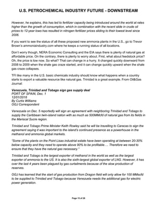 U.S. PETROCHEMICAL INDUSTRY FUTURE - DOWNSTREAM
Page 15 of 28
However, he explains, this has led to fertilizer capacity being introduced around the world at rates
higher than the growth of consumption, which in combination with the recent slide in crude oil
prices to 12-year lows has resulted in nitrogen fertilizer prices sliding to their lowest level since
2006.
If you want to see the status of all these proposed new ammonia plants in the U.S., go to Trevor
Brown’s ammoniaindustry.com where he keeps a running status of all locations.
Don’t worry though, NERA Economic Consulting and the EIA says there is plenty of natural gas at
affordable price. On the contrary, there is plenty to worry about. First, what about feedstock price?
Oh, the price is low now. So what? That can change in a hurry. It changed quickly downward from
2008 to 2009 when the shale gas craze started, and it can change quickly upward when the shale
gas craze collapses.
TFI like many in the U.S. basic chemicals industry should know what happens when a country
starts to export a valuable resource like natural gas. Trinidad is a great example. From Oil&Gas
Journal:
Venezuela, Trinidad and Tobago sign gas supply deal
PORT OF SPAIN, Dec. 1
12/01/2016
By Curtis Williams
OGJ Correspondent
Venezuela on Dec. 5 reportedly will sign an agreement with neighboring Trinidad and Tobago to
supply the Caribbean twin-island nation with as much as 500MMcfd of natural gas from its fields in
the Mariscal Sucre region.
Trinidad and Tobago Prime Minister Keith Rowley said he will be travelling to Caracas to sign the
agreement saying it was important to the island’s continued presence as a powerhouse in the
methanol and ammonia global markets.
“Some of the plants on the Point Lisas industrial estate have been operating at between 20-30%
below capacity and they need to operate above 90% to be profitable…. Therefore we need to
ensure that they have the natural gas necessary.”
Trinidad and Tobago is the largest exporter of methanol in the world as well as the largest
exporter of ammonia to the US. It is also the sixth-largest global exporter of LNG. However, it has
over the last 4 years been plagued by gas curtailments because of the slow production of
reserves.
OGJ has learned that the start of gas production from Dragon field will only allow for 100 MMscfd
to be supplied to Trinidad and Tobago because Venezuela needs the additional gas for electric
power generation.
 