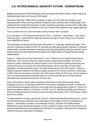 U.S. PETROCHEMICAL INDUSTRY FUTURE - DOWNSTREAM
Page 16 of 28
Multiple sources also tell OGJ that there is almost certainty that when the gas comes it will go to
fueling domestic users and not go to LNG export.
One source told OGJ, “While LNG is certainly an option, thus far LNG has not been a real
discussion point. What I will say is that the companies have said they want to sell the gas to the
market that they will get the best return on their investment and when you look at the reality often
that is the local market and furthermore, the cost of further LNG expansion may negate against it.”
This is a lesson the U.S. basic chemicals industry will soon learn, yet again.
In my last report, “U.S. Petrochemical Industry Future – Upstream – Natural gas – Logic versus
Faith and Hope”, I wrote that the shale gas industry has been a Ponzi scheme since it started.
From SRSROCCO Report:
The countdown has started as the demise of the great U.S. shale gas industry has begun. This
will have a disastrous impact on the U.S. economy as shale gas production declines in a big way.
Unfortunately, very few Americans understand how sickly the domestic shale gas industry truly is,
because they have been brainwashed to believe the United States is heading towards energy
independence.
Figures 7, “Shale Gas Industry Performance”, and 8, “Performance of Original Poster Boy for
Shale Gas”, show how the shale gas craze has been a total financial disaster. The current
economic system, described very well in Figures 2 and 3 and which is getting worse every day,
will bring the party to an abrupt end. When that happens, all the consumers of natural gas –
residential, commercial, electric power, industrial, petrochemical, and LNG exports – will see a
rapidly rising price followed eventually by supply disruptions for what the amounts of natural gas
or NGLs they are consuming or trying to sell. LNG exports will be the first to go, next the pressure
will on the petrochemical and industrial sectors to cut back just like the mid-1970s because
residential and commercial consumers are first in line.
Since Uncle Sammy will be broke and getting more broke and the financial sector will be
struggling to survive, no significant amount of money will be available for “growth”. Furthermore,
many petrochemical players will have a very tough time just staying afloat. Figures 9, “Active U.S.
Natural Gas Rigs by Basin as of October 14, 2016”, and 10, “Monthly Dry Shale gas Production”,
show the shale gas industry is already on the way down and events in 2017 could deliver a death
blow to the industry.
The Baby Boomer’s mirage is fading fast. Figure 6, “What Americans Spend Money On?”, shows
how the Baby Boomer generation was responsible for the buildup of the U.S. petrochemical
industry – automobiles, vacations, and especially housing. The days of the Baby Boomer
McMansions, eight cylinder gas guzzlers, and ski vacations to Aspen and Vail are coming to end.
What the Millennials and future generations will inherit in comparison might look like a wasteland
visited by locusts as described in Wikipedia:
 