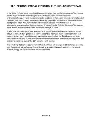 U.S. PETROCHEMICAL INDUSTRY FUTURE - DOWNSTREAM
Page 17 of 28
In the solitary phase, these grasshoppers are innocuous, their numbers are low and they do not
pose a major economic threat to agriculture. However, under suitable conditions
of drought followed by rapid vegetation growth, serotonin in their brains triggers a dramatic set of
changes: they start to breed abundantly, becoming gregarious and nomadic (loosely described
as migratory) when their populations become dense enough. They form bands of
wingless nymphs which later become swarms of winged adults. Both the bands and the swarms
move around and rapidly strip fields and cause damage to crops.
The locusts that destroyed future generations’ economic wheat fields will be known as “those
Baby Boomers”. Future generations won’t be spending nearly as much on transportation and
housing so they won’t need because they won’t be able to afford the Baby Boomer conjured
petrochemical industry. Future generations should concentrate on one concept if they intend their
children to make it to start of the 22nd
century – birth control.
The only thing that can be counted on in life is that things will change, and the change is coming
fast. The change will be from an Age of Growth to an Age of Survival, and during the Age of
Survival energy conservation will be the main concern.
 