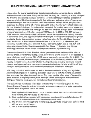 U.S. PETROCHEMICAL INDUSTRY FUTURE - DOWNSTREAM
Page 2 of 28
Higher prices for natural gas in the last decade (especially after hurricanes Katrina and Rita)
and the advances in horizontal drilling and hydraulic fracturing (i.e., chemistry in action) changed
the dynamics for economic shale gas extraction. The latter technologies allowed extraction of
shale gas at about $7.00 per thousand cubic feet, which was well below prices of natural gas
during the time just after the hurricanes. With new economic viability, natural gas producers
responded by drilling, setting off a “shale gas rush”, and as learning curve effects took hold,
the cost to extract shale gas (including return on capital) fell, making even more supply (and
demand) available at lower cost. Although the path was irregular, average daily consumption
of natural gas rose from 60.3 billion cubic feet (BCF) per day in 2005 to 62.0 BCF per day in
2009. Moreover, since the mid-2000s, US-proved natural gas reserves have risen by one-third.
In economists’ terms, the supply curve shifted to the right, resulting in lower prices and greater
availability. During this same time, average natural gas prices fell from $7.33 per thousand
cubic feet in 2005 to $3.65 per thousand cubic feet in 2009. In 2010, a recovery of gas-
consuming industries and prices occurred. Average daily consumption rose to 66.0 BCF and
prices strengthened to $4.14 per thousand cubic feet. Figure (1) illustrates how this new
technology’s entrance into the market pushed prices lower and expanded supply.
The results of the shift in North American natural gas markets have had the positive effect of
lowering prices and expanding supply. Shale gas is thus a “game changer”. In the decades to
come, shale gas could provide 25% of US natural gas needs, compared to 8% in 2008. The
availability of this low priced natural gas (and ethane) could improve US chemical and other
industry competitiveness. A number of other leading industries, including aluminum, cement,
iron and steel, glass, and paper, are large consumers of natural gas that also would benefit from
shale gas developments and could conceivably boost capital investments and output.
With rising population and incomes, as well as increased economic activity and regulations,
promoting natural gas use in electricity generation would tend to shift the demand curve to the
right and move it up along the supply curve. This could partially offset some of the positive
gains achieved during the past five years, although further technological developments in
drilling and fracturing could spur even more abundant economic resources.
This is your typical hype based on the basic understanding of economics taught in the Walt
Disney School of Economics; ask any economist who wants a paycheck or a public corporation
CEO who wants a big bonus. This is the theory:
1. More supply equals more demand. If that doesn’t convince you, than more humans mean
more demand, and more supply is a no-brainer.
2. More supply is always equated with lower prices regardless of the cost of production. Of
course, it is essential to have an accommodating central bank.
3. The direction for both supply and demand is up, up, up! That’s always where balloons filled
with hot air on a cold day go.
4. This is all the science we need!
 