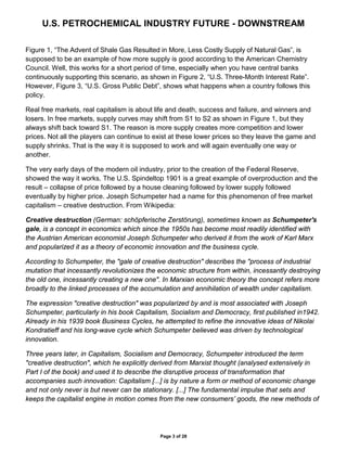 U.S. PETROCHEMICAL INDUSTRY FUTURE - DOWNSTREAM
Page 3 of 28
Figure 1, “The Advent of Shale Gas Resulted in More, Less Costly Supply of Natural Gas”, is
supposed to be an example of how more supply is good according to the American Chemistry
Council. Well, this works for a short period of time, especially when you have central banks
continuously supporting this scenario, as shown in Figure 2, “U.S. Three-Month Interest Rate”.
However, Figure 3, “U.S. Gross Public Debt”, shows what happens when a country follows this
policy.
Real free markets, real capitalism is about life and death, success and failure, and winners and
losers. In free markets, supply curves may shift from S1 to S2 as shown in Figure 1, but they
always shift back toward S1. The reason is more supply creates more competition and lower
prices. Not all the players can continue to exist at these lower prices so they leave the game and
supply shrinks. That is the way it is supposed to work and will again eventually one way or
another.
The very early days of the modern oil industry, prior to the creation of the Federal Reserve,
showed the way it works. The U.S. Spindeltop 1901 is a great example of overproduction and the
result – collapse of price followed by a house cleaning followed by lower supply followed
eventually by higher price. Joseph Schumpeter had a name for this phenomenon of free market
capitalism – creative destruction. From Wikipedia:
Creative destruction (German: schöpferische Zerstörung), sometimes known as Schumpeter's
gale, is a concept in economics which since the 1950s has become most readily identified with
the Austrian American economist Joseph Schumpeter who derived it from the work of Karl Marx
and popularized it as a theory of economic innovation and the business cycle.
According to Schumpeter, the "gale of creative destruction" describes the "process of industrial
mutation that incessantly revolutionizes the economic structure from within, incessantly destroying
the old one, incessantly creating a new one". In Marxian economic theory the concept refers more
broadly to the linked processes of the accumulation and annihilation of wealth under capitalism.
The expression "creative destruction" was popularized by and is most associated with Joseph
Schumpeter, particularly in his book Capitalism, Socialism and Democracy, first published in1942.
Already in his 1939 book Business Cycles, he attempted to refine the innovative ideas of Nikolai
Kondratieff and his long-wave cycle which Schumpeter believed was driven by technological
innovation.
Three years later, in Capitalism, Socialism and Democracy, Schumpeter introduced the term
"creative destruction", which he explicitly derived from Marxist thought (analysed extensively in
Part I of the book) and used it to describe the disruptive process of transformation that
accompanies such innovation: Capitalism [...] is by nature a form or method of economic change
and not only never is but never can be stationary. [...] The fundamental impulse that sets and
keeps the capitalist engine in motion comes from the new consumers’ goods, the new methods of
 