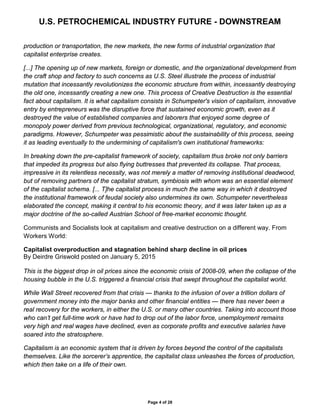 U.S. PETROCHEMICAL INDUSTRY FUTURE - DOWNSTREAM
Page 4 of 28
production or transportation, the new markets, the new forms of industrial organization that
capitalist enterprise creates.
[...] The opening up of new markets, foreign or domestic, and the organizational development from
the craft shop and factory to such concerns as U.S. Steel illustrate the process of industrial
mutation that incessantly revolutionizes the economic structure from within, incessantly destroying
the old one, incessantly creating a new one. This process of Creative Destruction is the essential
fact about capitalism. It is what capitalism consists in Schumpeter's vision of capitalism, innovative
entry by entrepreneurs was the disruptive force that sustained economic growth, even as it
destroyed the value of established companies and laborers that enjoyed some degree of
monopoly power derived from previous technological, organizational, regulatory, and economic
paradigms. However, Schumpeter was pessimistic about the sustainability of this process, seeing
it as leading eventually to the undermining of capitalism's own institutional frameworks:
In breaking down the pre-capitalist framework of society, capitalism thus broke not only barriers
that impeded its progress but also flying buttresses that prevented its collapse. That process,
impressive in its relentless necessity, was not merely a matter of removing institutional deadwood,
but of removing partners of the capitalist stratum, symbiosis with whom was an essential element
of the capitalist schema. [... T]he capitalist process in much the same way in which it destroyed
the institutional framework of feudal society also undermines its own. Schumpeter nevertheless
elaborated the concept, making it central to his economic theory, and it was later taken up as a
major doctrine of the so-called Austrian School of free-market economic thought.
Communists and Socialists look at capitalism and creative destruction on a different way. From
Workers World:
Capitalist overproduction and stagnation behind sharp decline in oil prices
By Deirdre Griswold posted on January 5, 2015
This is the biggest drop in oil prices since the economic crisis of 2008-09, when the collapse of the
housing bubble in the U.S. triggered a financial crisis that swept throughout the capitalist world.
While Wall Street recovered from that crisis — thanks to the infusion of over a trillion dollars of
government money into the major banks and other financial entities — there has never been a
real recovery for the workers, in either the U.S. or many other countries. Taking into account those
who can’t get full-time work or have had to drop out of the labor force, unemployment remains
very high and real wages have declined, even as corporate profits and executive salaries have
soared into the stratosphere.
Capitalism is an economic system that is driven by forces beyond the control of the capitalists
themselves. Like the sorcerer’s apprentice, the capitalist class unleashes the forces of production,
which then take on a life of their own.
 