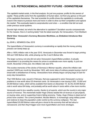 U.S. PETROCHEMICAL INDUSTRY FUTURE - DOWNSTREAM
Page 5 of 28
The capitalist market exists, in the final analysis, for just one purpose: profits for the owners of
capital. These profits come from the exploitation of human labor, not from any genius on the part
of the capitalists themselves. The mad scramble for profits drives the capitalists to continually
invest in the means to produce more and more in order to drive out their competitors and capture
the market. This eventually leads to overproduction and crisis — a condition that did not exist
under previous social systems.
Sounds high minded, but what’s the alternative to capitalism? Socialism sounds compassionate
for the masses. How is it working lately? Ask the latest example, the Venezuelans. From Breitbart:
World View: Venezuela’s Currency Becomes Worthless, as Zimbabwe Introduces New
Currency
by JOHN J. XENAKIS 8 Dec 2016
The hyperinflation of Venezuela’s currency is accelerating so rapidly that the money printing
presses can barely keep up.
After a 180% inflation rate in the year 2015, Venezuela in December was forced to begin printing
500 and 1000 Bolivar bills, while phasing out the 2 and 5 Bolivar bills.
The larger currency not only did not solve Venezuela’s hyperinflation problem, it actually
exacerbated it, by providing the means for prices to accelerate even more rapidly. In just one
month, November of this year, the inflation rate was 67%.
This evokes memories of the stories of Germany’s Weimar republic, where the inflation rate
reached 1000% per month by November 1923, with iconic tales of ordinary people buying a loaf of
bread with a wheelbarrow of money. Venezuelans have already begun carrying bags of cash for
every day transactions.
That 1000 Bolivar note, issued in February, that was supposed to solve Venezuela’s currency
problems is now worth about 20 American cents. So Venezuela is now issuing 5,000, 10,000 and
20,000 Bolivar notes, which will be available from banks on December 15. So the 20,000 Bolivar
note is worth about $4 today, and probably will be worth about 4 cents within a few more months.
Venezuela used to be a wealthy country, thanks to oil exports, which are the country’s only major
source of revenue. The charismatic leader Hugo Chávez wasted the oil revenue on pet projects,
on buying votes, and on supporting Cuba’s failing economy. Today, Hugo Chávez is dead and oil
prices have crashed. The current president, Nicolás Maduro, is increasingly using military power
and violence to keep the population under control as the currency collapses. The new
hyperinflated 20,000 Bolivar notes will give a boost to the economy that will last about a
nanosecond, and then they’ll trigger even more hyperinflation and more shortages.
 