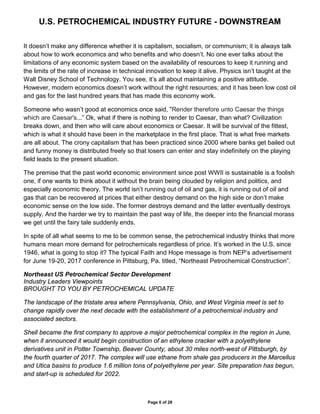 U.S. PETROCHEMICAL INDUSTRY FUTURE - DOWNSTREAM
Page 6 of 28
It doesn’t make any difference whether it is capitalism, socialism, or communism; it is always talk
about how to work economics and who benefits and who doesn’t. No one ever talks about the
limitations of any economic system based on the availability of resources to keep it running and
the limits of the rate of increase in technical innovation to keep it alive. Physics isn’t taught at the
Walt Disney School of Technology. You see, it’s all about maintaining a positive attitude.
However, modern economics doesn’t work without the right resources; and it has been low cost oil
and gas for the last hundred years that has made this economy work.
Someone who wasn’t good at economics once said, "Render therefore unto Caesar the things
which are Caesar's...” Ok, what if there is nothing to render to Caesar, than what? Civilization
breaks down, and then who will care about economics or Caesar. It will be survival of the fittest,
which is what it should have been in the marketplace in the first place. That is what free markets
are all about. The crony capitalism that has been practiced since 2000 where banks get bailed out
and funny money is distributed freely so that losers can enter and stay indefinitely on the playing
field leads to the present situation.
The premise that the past world economic environment since post WWII is sustainable is a foolish
one, if one wants to think about it without the brain being clouded by religion and politics, and
especially economic theory. The world isn’t running out of oil and gas, it is running out of oil and
gas that can be recovered at prices that either destroy demand on the high side or don’t make
economic sense on the low side. The former destroys demand and the latter eventually destroys
supply. And the harder we try to maintain the past way of life, the deeper into the financial morass
we get until the fairy tale suddenly ends.
In spite of all what seems to me to be common sense, the petrochemical industry thinks that more
humans mean more demand for petrochemicals regardless of price. It’s worked in the U.S. since
1946, what is going to stop it? The typical Faith and Hope message is from NEP’s advertisement
for June 19-20, 2017 conference in Pittsburg, Pa. titled, “Northeast Petrochemical Construction”.
Northeast US Petrochemical Sector Development://www.petchemupdate.
Industry Leaders Viewpoints
BROUGHT TO YOU BY PETROCHEMICAL UPDATE
The landscape of the tristate area where Pennsylvania, Ohio, and West Virginia meet is set to
change rapidly over the next decade with the establishment of a petrochemical industry and
associated sectors.
Shell became the first company to approve a major petrochemical complex in the region in June,
when it announced it would begin construction of an ethylene cracker with a polyethylene
derivatives unit in Potter Township, Beaver County, about 30 miles north-west of Pittsburgh, by
the fourth quarter of 2017. The complex will use ethane from shale gas producers in the Marcellus
and Utica basins to produce 1.6 million tons of polyethylene per year. Site preparation has begun,
and start-up is scheduled for 2022.
 