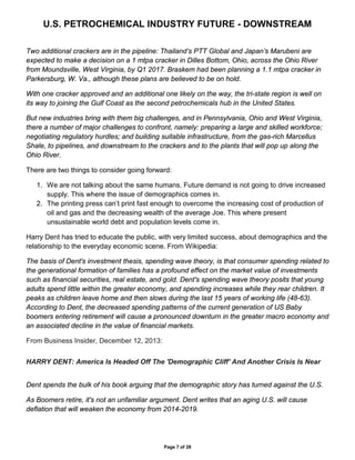 U.S. PETROCHEMICAL INDUSTRY FUTURE - DOWNSTREAM
Page 7 of 28
Two additional crackers are in the pipeline: Thailand’s PTT Global and Japan’s Marubeni are
expected to make a decision on a 1 mtpa cracker in Dilles Bottom, Ohio, across the Ohio River
from Moundsville, West Virginia, by Q1 2017. Braskem had been planning a 1.1 mtpa cracker in
Parkersburg, W. Va., although these plans are believed to be on hold.
With one cracker approved and an additional one likely on the way, the tri-state region is well on
its way to joining the Gulf Coast as the second petrochemicals hub in the United States.
But new industries bring with them big challenges, and in Pennsylvania, Ohio and West Virginia,
there a number of major challenges to confront, namely: preparing a large and skilled workforce;
negotiating regulatory hurdles; and building suitable infrastructure, from the gas-rich Marcellus
Shale, to pipelines, and downstream to the crackers and to the plants that will pop up along the
Ohio River.
There are two things to consider going forward:
1. We are not talking about the same humans. Future demand is not going to drive increased
supply. This where the issue of demographics comes in.
2. The printing press can’t print fast enough to overcome the increasing cost of production of
oil and gas and the decreasing wealth of the average Joe. This where present
unsustainable world debt and population levels come in.
Harry Dent has tried to educate the public, with very limited success, about demographics and the
relationship to the everyday economic scene. From Wikipedia:
The basis of Dent's investment thesis, spending wave theory, is that consumer spending related to
the generational formation of families has a profound effect on the market value of investments
such as financial securities, real estate, and gold. Dent's spending wave theory posits that young
adults spend little within the greater economy, and spending increases while they rear children. It
peaks as children leave home and then slows during the last 15 years of working life (48-63).
According to Dent, the decreased spending patterns of the current generation of US Baby
boomers entering retirement will cause a pronounced downturn in the greater macro economy and
an associated decline in the value of financial markets.
From Business Insider, December 12, 2013:
HARRY DENT: America Is Headed Off The 'Demographic Cliff' And Another Crisis Is Near
Dent spends the bulk of his book arguing that the demographic story has turned against the U.S.
As Boomers retire, it's not an unfamiliar argument. Dent writes that an aging U.S. will cause
deflation that will weaken the economy from 2014-2019.
 
