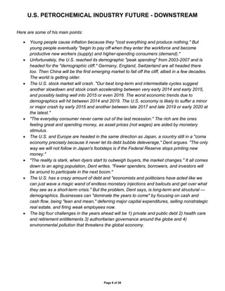U.S. PETROCHEMICAL INDUSTRY FUTURE - DOWNSTREAM
Page 8 of 28
Here are some of his main points:
• Young people cause inflation because they "cost everything and produce nothing." But
young people eventually "begin to pay off when they enter the workforce and become
productive new workers (supply) and higher-spending consumers (demand)."
• Unfortunately, the U.S. reached its demographic "peak spending" from 2003-2007 and is
headed for the "demographic cliff." Germany, England, Switzerland are all headed there
too. Then China will be the first emerging market to fall off the cliff, albeit in a few decades.
The world is getting older.
• The U.S. stock market will crash. "Our best long-term and intermediate cycles suggest
another slowdown and stock crash accelerating between very early 2014 and early 2015,
and possibly lasting well into 2015 or even 2016. The worst economic trends due to
demographics will hit between 2014 and 2019. The U.S. economy is likely to suffer a minor
or major crash by early 2015 and another between late 2017 and late 2019 or early 2020 at
the latest."
• "The everyday consumer never came out of the last recession." The rich are the ones
feeling great and spending money, as asset prices (not wages) are aided by monetary
stimulus.
• The U.S. and Europe are headed in the same direction as Japan, a country still in a "coma
economy precisely because it never let its debt bubble deleverage," Dent argues. "The only
way we will not follow in Japan's footsteps is if the Federal Reserve stops printing new
money."
• "The reality is stark, when dyers start to outweigh buyers, the market changes." It all comes
down to an aging population, Dent writes. "Fewer spenders, borrowers, and investors will
be around to participate in the next boom."
• The U.S. has a crazy amount of debt and "economists and politicians have acted like we
can just wave a magic wand of endless monetary injections and bailouts and get over what
they see as a short-term crisis." But the problem, Dent says, is long-term and structural —
demographics. Businesses can "dominate the years to come" by focusing on cash and
cash flow, being "lean and mean," deferring major capital expenditures, selling nonstrategic
real estate, and firing weak employees now.
• The big four challenges in the years ahead will be 1) private and public debt 2) health care
and retirement entitlements 3) authoritarian governance around the globe and 4)
environmental pollution that threatens the global economy.
 