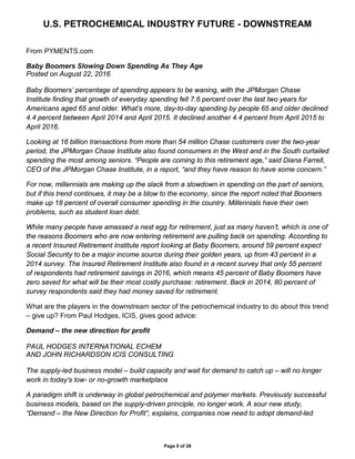 U.S. PETROCHEMICAL INDUSTRY FUTURE - DOWNSTREAM
Page 9 of 28
From PYMENTS.com
Baby Boomers Slowing Down Spending As They Age
Posted on August 22, 2016
Baby Boomers’ percentage of spending appears to be waning, with the JPMorgan Chase
Institute finding that growth of everyday spending fell 7.6 percent over the last two years for
Americans aged 65 and older. What’s more, day-to-day spending by people 65 and older declined
4.4 percent between April 2014 and April 2015. It declined another 4.4 percent from April 2015 to
April 2016.
Looking at 16 billion transactions from more than 54 million Chase customers over the two-year
period, the JPMorgan Chase Institute also found consumers in the West and in the South curtailed
spending the most among seniors. “People are coming to this retirement age,” said Diana Farrell,
CEO of the JPMorgan Chase Institute, in a report, “and they have reason to have some concern.”
For now, millennials are making up the slack from a slowdown in spending on the part of seniors,
but if this trend continues, it may be a blow to the economy, since the report noted that Boomers
make up 18 percent of overall consumer spending in the country. Millennials have their own
problems, such as student loan debt.
While many people have amassed a nest egg for retirement, just as many haven’t, which is one of
the reasons Boomers who are now entering retirement are pulling back on spending. According to
a recent Insured Retirement Institute report looking at Baby Boomers, around 59 percent expect
Social Security to be a major income source during their golden years, up from 43 percent in a
2014 survey. The Insured Retirement Institute also found in a recent survey that only 55 percent
of respondents had retirement savings in 2016, which means 45 percent of Baby Boomers have
zero saved for what will be their most costly purchase: retirement. Back in 2014, 80 percent of
survey respondents said they had money saved for retirement.
What are the players in the downstream sector of the petrochemical industry to do about this trend
– give up? From Paul Hodges, ICIS, gives good advice:
Demand – the new direction for profit
PAUL HODGES INTERNATIONAL ECHEM
AND JOHN RICHARDSON ICIS CONSULTING
The supply-led business model – build capacity and wait for demand to catch up – will no longer
work in today’s low- or no-growth marketplace
A paradigm shift is underway in global petrochemical and polymer markets. Previously successful
business models, based on the supply-driven principle, no longer work. A sour new study,
“Demand – the New Direction for Profit”, explains, companies now need to adopt demand-led
 