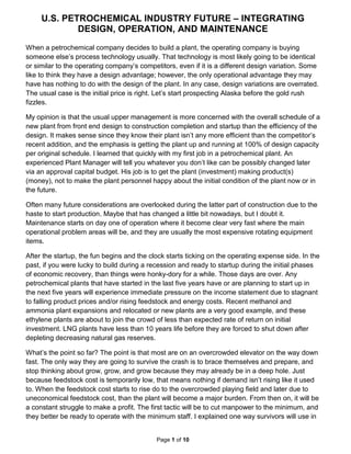 U.S. PETROCHEMICAL INDUSTRY FUTURE – INTEGRATING
DESIGN, OPERATION, AND MAINTENANCE
Page 1 of 10
When a petrochemical company decides to build a plant, the operating company is buying
someone else’s process technology usually. That technology is most likely going to be identical
or similar to the operating company’s competitors, even if it is a different design variation. Some
like to think they have a design advantage; however, the only operational advantage they may
have has nothing to do with the design of the plant. In any case, design variations are overrated.
The usual case is the initial price is right. Let’s start prospecting Alaska before the gold rush
fizzles.
My opinion is that the usual upper management is more concerned with the overall schedule of a
new plant from front end design to construction completion and startup than the efficiency of the
design. It makes sense since they know their plant isn’t any more efficient than the competitor’s
recent addition, and the emphasis is getting the plant up and running at 100% of design capacity
per original schedule. I learned that quickly with my first job in a petrochemical plant. An
experienced Plant Manager will tell you whatever you don’t like can be possibly changed later
via an approval capital budget. His job is to get the plant (investment) making product(s)
(money), not to make the plant personnel happy about the initial condition of the plant now or in
the future.
Often many future considerations are overlooked during the latter part of construction due to the
haste to start production. Maybe that has changed a little bit nowadays, but I doubt it.
Maintenance starts on day one of operation where it become clear very fast where the main
operational problem areas will be, and they are usually the most expensive rotating equipment
items.
After the startup, the fun begins and the clock starts ticking on the operating expense side. In the
past, if you were lucky to build during a recession and ready to startup during the initial phases
of economic recovery, than things were honky-dory for a while. Those days are over. Any
petrochemical plants that have started in the last five years have or are planning to start up in
the next five years will experience immediate pressure on the income statement due to stagnant
to falling product prices and/or rising feedstock and energy costs. Recent methanol and
ammonia plant expansions and relocated or new plants are a very good example, and these
ethylene plants are about to join the crowd of less than expected rate of return on initial
investment. LNG plants have less than 10 years life before they are forced to shut down after
depleting decreasing natural gas reserves.
What’s the point so far? The point is that most are on an overcrowded elevator on the way down
fast. The only way they are going to survive the crash is to brace themselves and prepare, and
stop thinking about grow, grow, and grow because they may already be in a deep hole. Just
because feedstock cost is temporarily low, that means nothing if demand isn’t rising like it used
to. When the feedstock cost starts to rise do to the overcrowded playing field and later due to
uneconomical feedstock cost, than the plant will become a major burden. From then on, it will be
a constant struggle to make a profit. The first tactic will be to cut manpower to the minimum, and
they better be ready to operate with the minimum staff. I explained one way survivors will use in
 