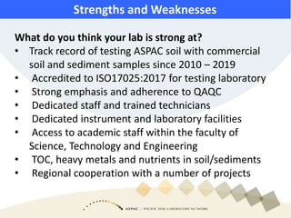 What do you think your lab is strong at?
• Track record of testing ASPAC soil with commercial
soil and sediment samples since 2010 – 2019
• Accredited to ISO17025:2017 for testing laboratory
• Strong emphasis and adherence to QAQC
• Dedicated staff and trained technicians
• Dedicated instrument and laboratory facilities
• Access to academic staff within the faculty of
Science, Technology and Engineering
• TOC, heavy metals and nutrients in soil/sediments
• Regional cooperation with a number of projects
Strengths and Weaknesses
 