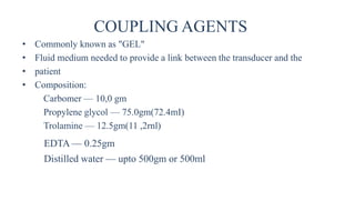 COUPLING AGENTS
• Commonly known as "GEL"
• Fluid medium needed to provide a link between the transducer and the
• patient
• Composition:
Carbomer — 10,0 gm
Propylene glycol — 75.0gm(72.4mI)
Trolamine — 12.5gm(11 ,2rnl)
EDTA — 0.25gm
Distilled water — upto 500gm or 500ml
 