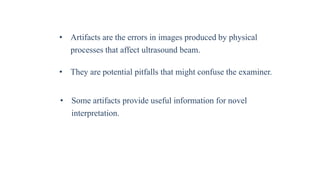 • Artifacts are the errors in images produced by physical
processes that affect ultrasound beam.
• They are potential pitfalls that might confuse the examiner.
• Some artifacts provide useful information for novel
interpretation.
 
