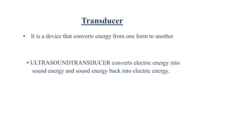 Transducer
• It is a device that converts energy from one form to another
• ULTRASOUNDTRANSDUCER converts electric energy into
sound energy and sound energy back into electric energy.
 