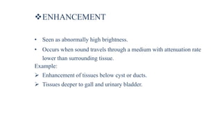 ENHANCEMENT
• Seen as abnormally high brightness.
• Occurs when sound travels through a medium with attenuation rate
lower than surrounding tissue.
Example:
 Enhancement of tissues below cyst or ducts.
 Tissues deeper to gall and urinary bladder.
 