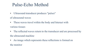 Pulse-Echo Method
• Ultrasound transducer produces "pulses"
of ultrasound waves
• These waves travel within the body and Interact with
various tissues
• The reflected waves return to the transducer and are processed by
the ultrasound machine
• An image which represents these reflections is formed on
the monitor
 