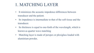 1. MATCHING LAYER
• It minimizes the acoustic impedence differences between
transducer and the patient.
• Its impedence is intermediate to that of the soft tissue and the
transducer.
• Its thickness is equal to one-forth of the wavelength, which is
known as quarter wave matching
• Matching layer is made of perspex or plexiglass loaded with
aluminium powder,
 