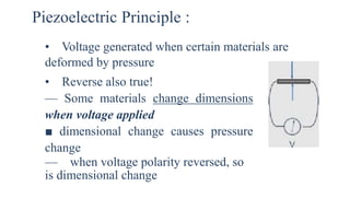 Piezoelectric Principle :
• Voltage generated when certain materials are
deformed by pressure
• Reverse also true!
— Some materials change dimensions
when voltage applied
■ dimensional change causes pressure
change
— when voltage polarity reversed, so
is dimensional change
 