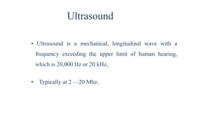 Ultrasound
• Ultrasound is a mechanical, longitudinal wave with a
frequency exceeding the upper limit of human hearing,
which is 20,000 Hz or 20 kHz,
• Typically at 2 —20 Mhz.
 