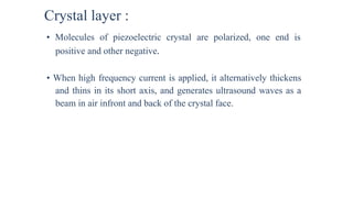Crystal layer :
• Molecules of piezoelectric crystal are polarized, one end is
positive and other negative.
• When high frequency current is applied, it alternatively thickens
and thins in its short axis, and generates ultrasound waves as a
beam in air infront and back of the crystal face.
 