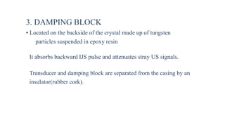 3. DAMPING BLOCK
• Located on the backside of the crystal made up of tungsten
particles suspended in epoxy resin
It absorbs backward IJS pulse and attenuates stray US signals.
Transducer and damping block are separated from the casing by an
insulator(rubber cork).
 